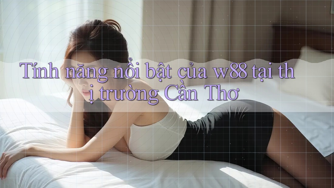 Tính năng nổi bật của w88 tại thị trường Cần Thơ