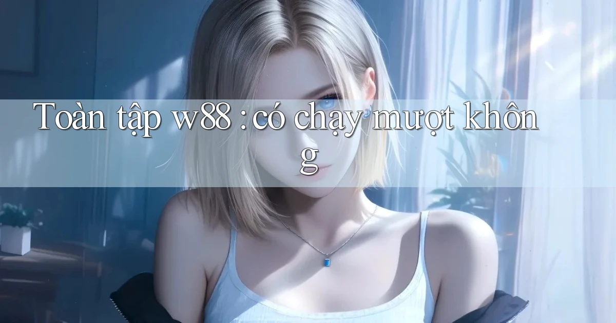 Toàn tập w88 có chạy mượt không