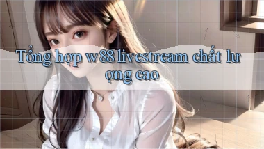 Tổng hợp w88 livestream chất lượng cao