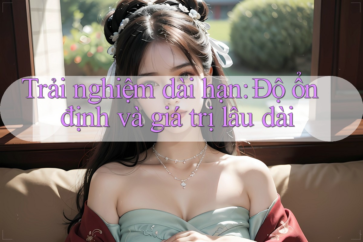 Trải nghiệm dài hạn: Độ ổn định và giá trị lâu dài Trải nghiệm dài hạn: Độ ổn định và giá trị lâu dài