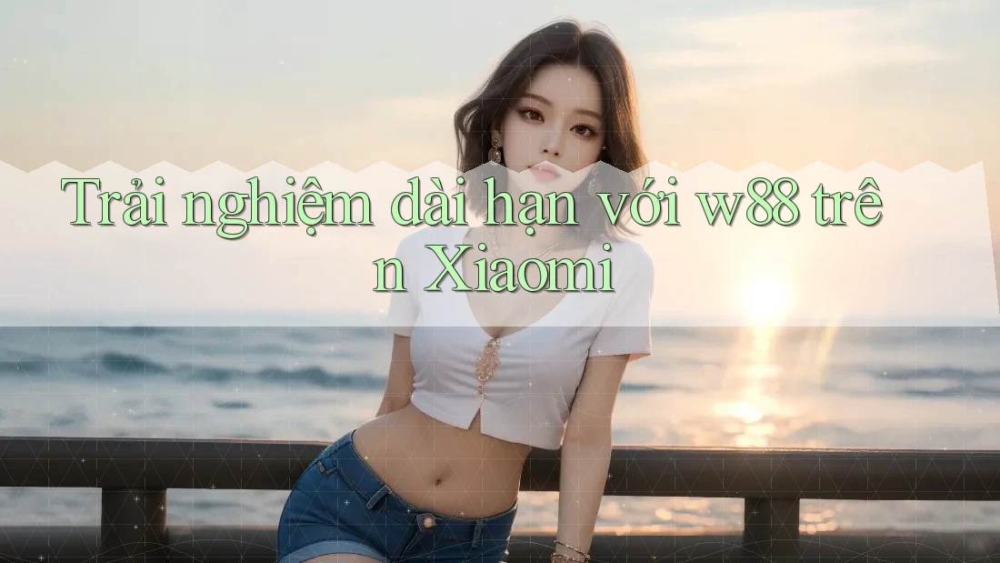 Trải nghiệm dài hạn với w88 trên Xiaomi Trải nghiệm dài hạn với w88 trên Xiaomi