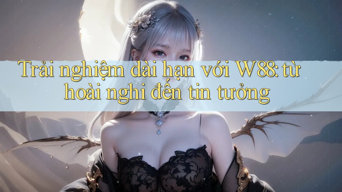 Trải nghiệm dài hạn với W88: từ hoài nghi đến tin tưởng Trải nghiệm dài hạn với W88: từ hoài nghi đến tin tưởng