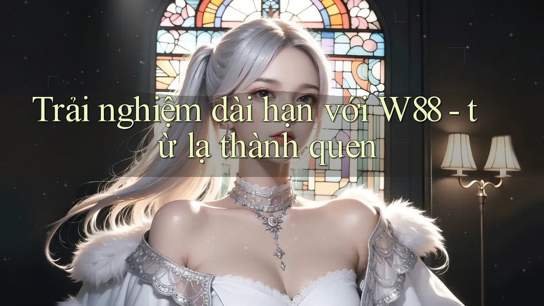Trải nghiệm dài hạn với W88 - từ lạ thành quen