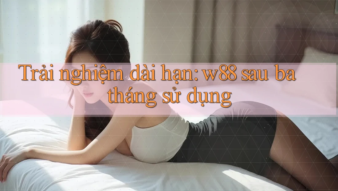 Trải nghiệm dài hạn: w88 sau ba tháng sử dụng Trải nghiệm dài hạn: w88 sau ba tháng sử dụng