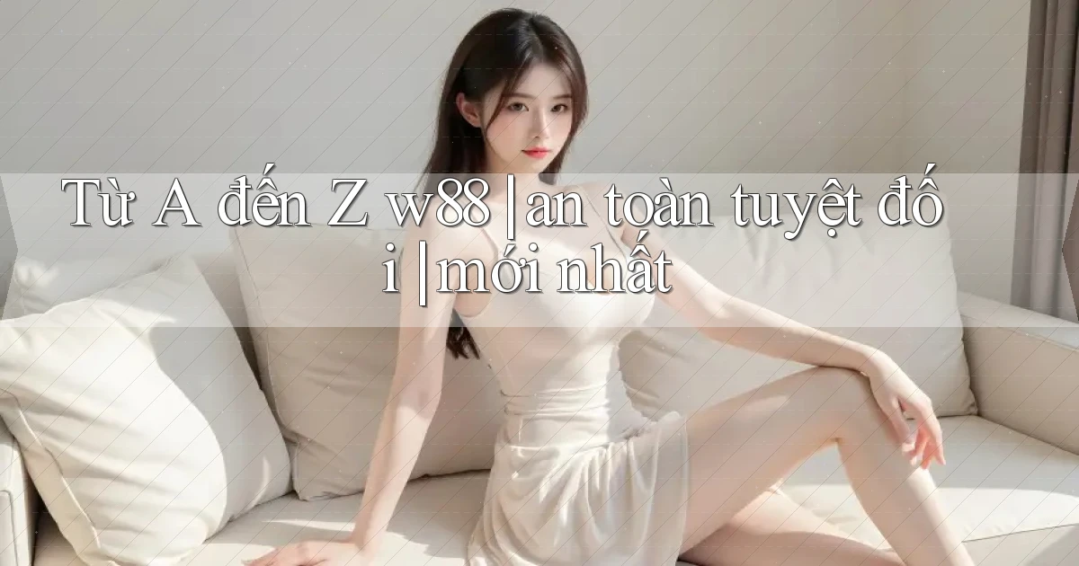 Từ A đến Z w88 an toàn tuyệt đối mới nhất