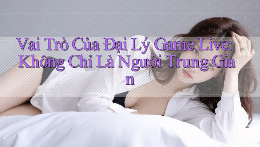 Vai Trò Của Đại Lý Game Live: Không Chỉ Là Người Trung Gian Vai Trò Của Đại Lý Game Live: Không Chỉ Là Người Trung Gian