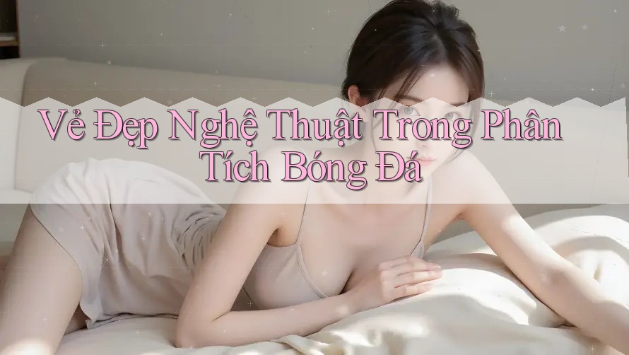 Vẻ Đẹp Nghệ Thuật Trong Phân Tích Bóng Đá Vẻ Đẹp Nghệ Thuật Trong Phân Tích Bóng Đá