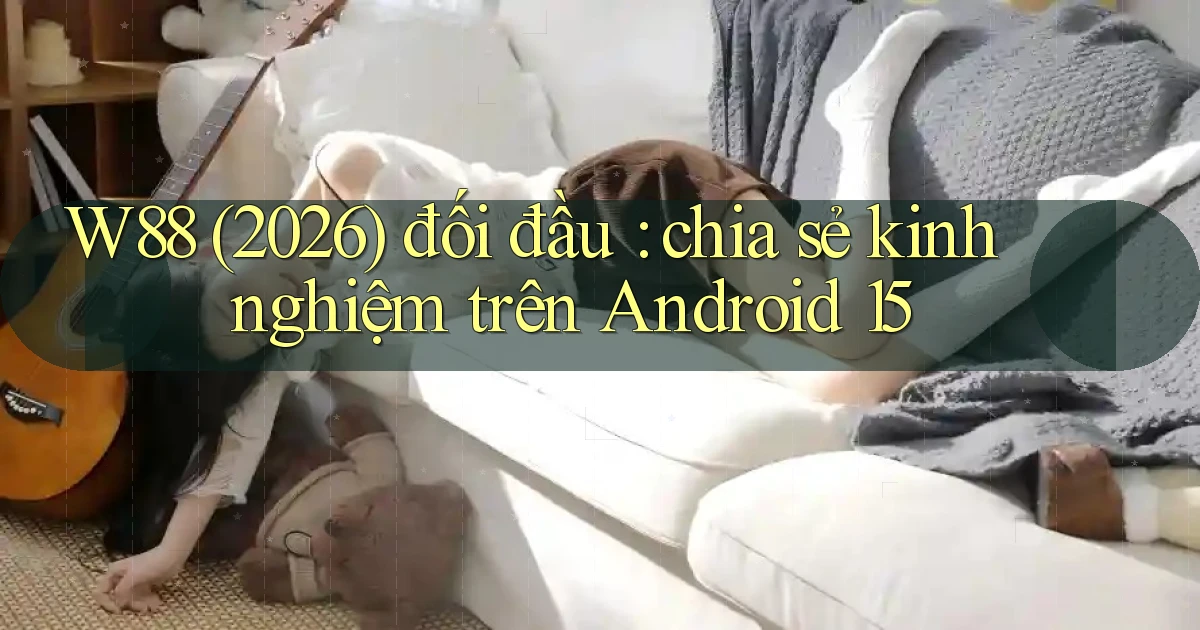 W88 (2026) đối đầu chia sẻ kinh nghiệm trên Android 15