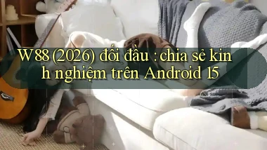 W88 (2026) đối đầu chia sẻ kinh nghiệm trên Android 15