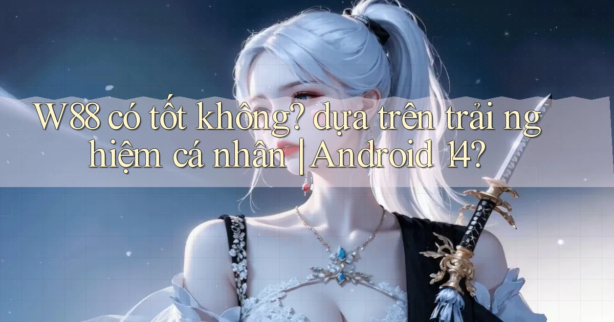 W88 có tốt không dựa trên trải nghiệm cá nhân Android 14