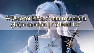 W88 có tốt không dựa trên trải nghiệm cá nhân Android 14