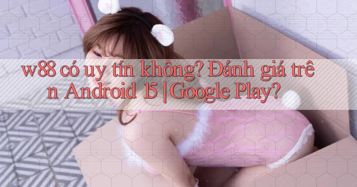 w88 có uy tín không đánh giá trên Android 15 Google Play