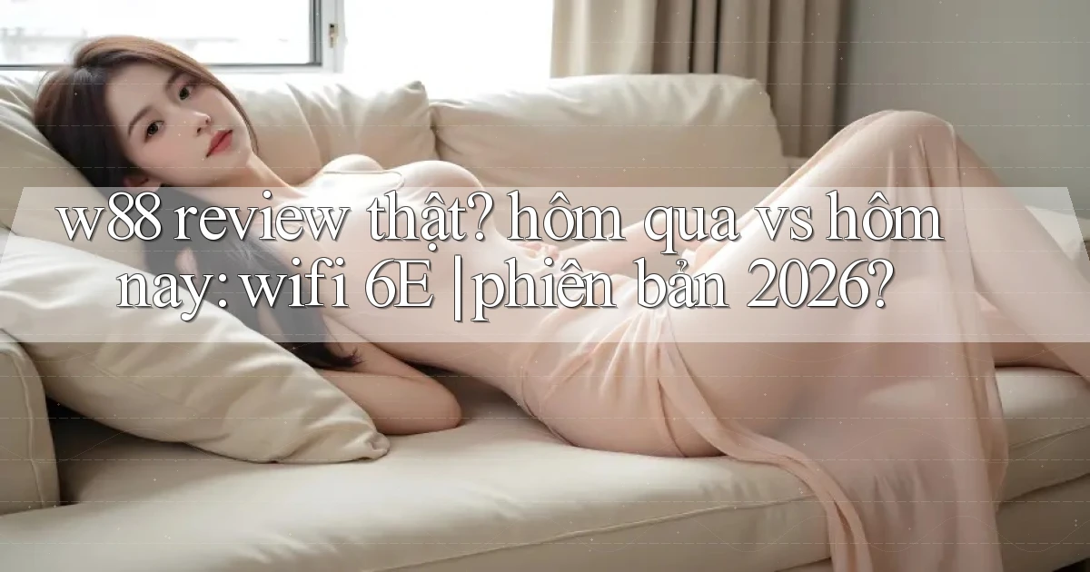 w88 review thật hôm qua vs hôm nay wifi 6E phiên bản 2026